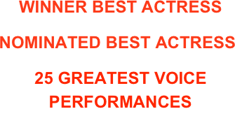 WINNER BEST ACTRESS 
NY INDEPENDENT FILM FESTIVAL
        NOMINATED BEST ACTRESS
ST. TROPEZ INT’L FILM FESTIVAL 
25 GREATEST VOICE PERFORMANCES 
HEAVY RAIN